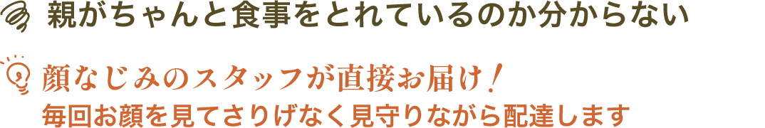 親がちゃんと食事をとれているのか分からない | 顔なじみのスタッフが直接お届け！毎回お顔を見てさりげなく見守りながら配達します