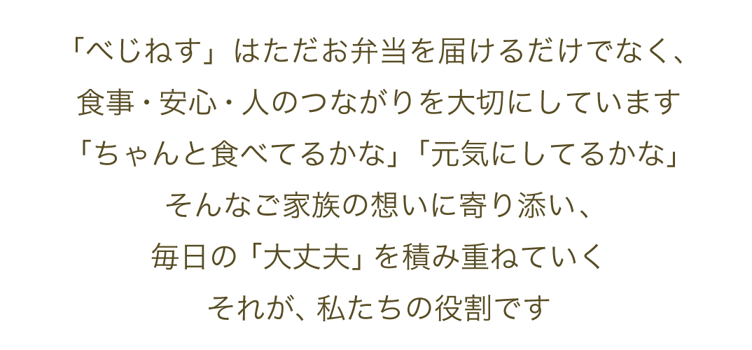 「べじねす」はただお弁当を届けるだけでなく、食事・安心・人のつながりを大切にしています。「ちゃんと食べてるかな」「元気にしてるかな」そんなご家族の想いに寄り添い、毎日の「大丈夫」を積み重ねていく。それが、私たちの役割です。