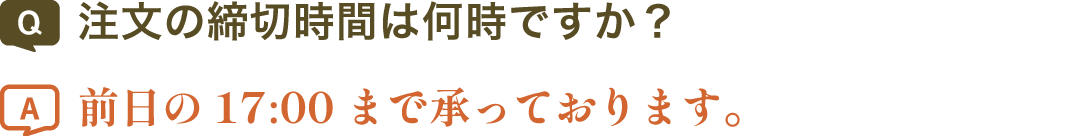 注文の締切時間は何時ですか？ | 前日の17:00まで承っております。