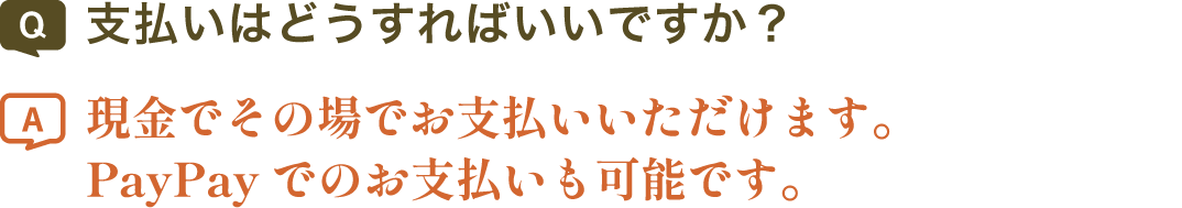 支払いはどうすればいいですか？ | 現金でその場でお支払いいただけます。PayPayでのお支払いも可能です。