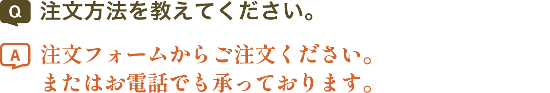 注文方法を教えてください。 | 注文フォームからご注文ください。またはお電話でも承っております。